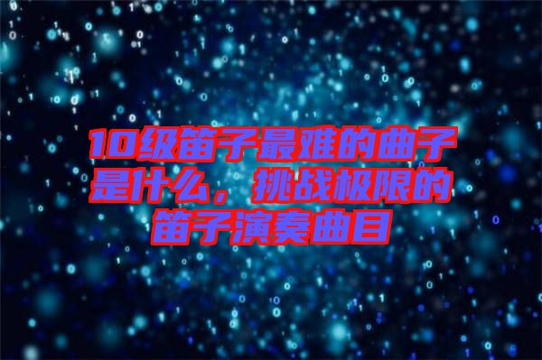 10級笛子最難的曲子是什么，挑戰極限的笛子演奏曲目