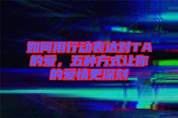 如何用行動表達對TA的愛，五種方式讓你的愛情更深刻