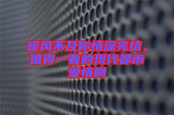 暖風不及你情深完結，值得一看的現代都市愛情劇