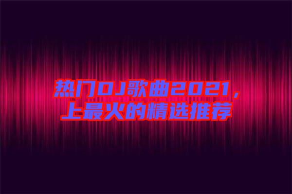 熱門DJ歌曲2021，上最火的精選推薦