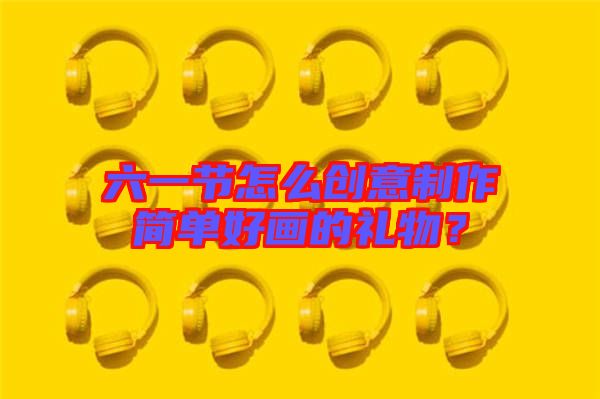 六一節(jié)怎么創(chuàng)意制作簡單好畫的禮物？