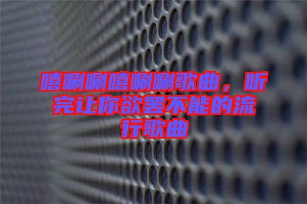 嘻唰唰嘻唰唰歌曲，聽完讓你欲罷不能的流行歌曲