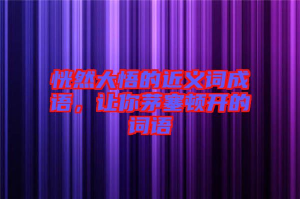 恍然大悟的近義詞成語，讓你茅塞頓開的詞語
