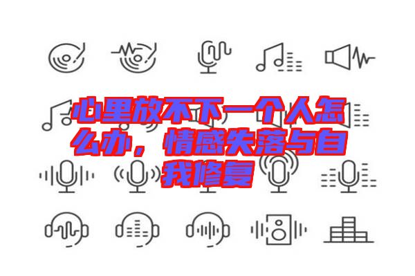 心里放不下一個(gè)人怎么辦，情感失落與自我修復(fù)