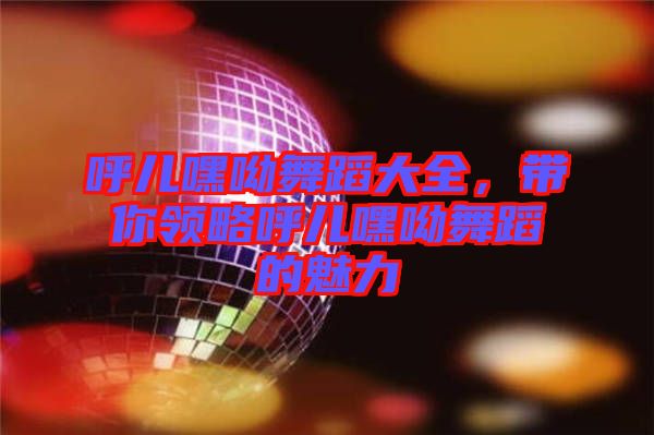 呼兒嘿呦舞蹈大全，帶你領略呼兒嘿呦舞蹈的魅力