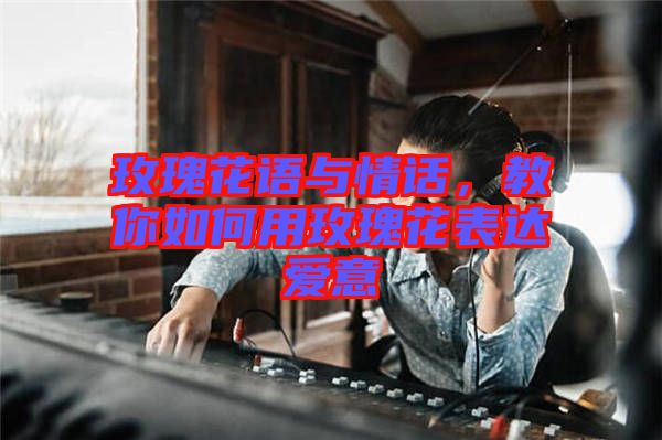 玫瑰花語與情話，教你如何用玫瑰花表達愛意