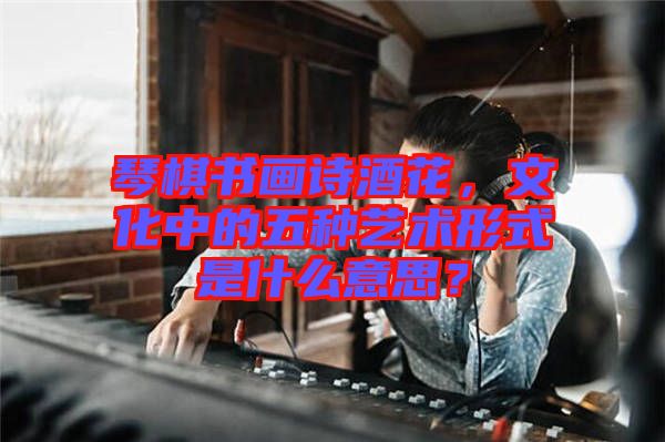 琴棋書畫詩(shī)酒花，文化中的五種藝術(shù)形式是什么意思？