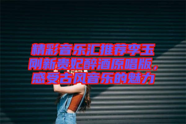 精彩音樂匯推薦李玉剛新貴妃醉酒原唱版，感受古風音樂的魅力