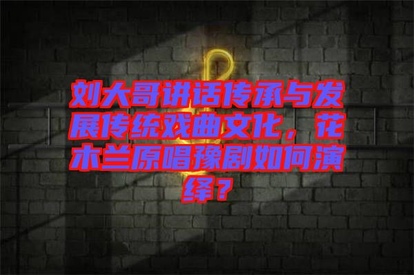 劉大哥講話傳承與發(fā)展傳統(tǒng)戲曲文化，花木蘭原唱豫劇如何演繹？