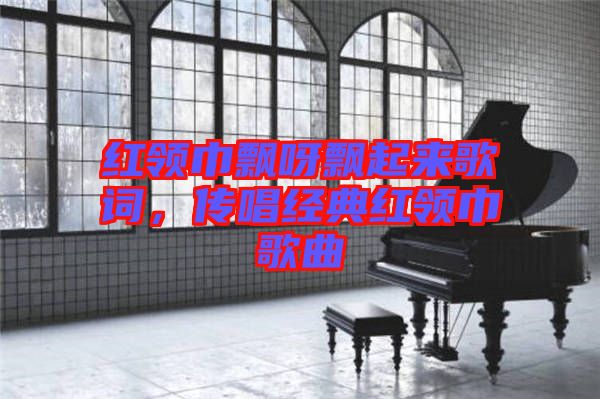 紅領巾飄呀飄起來歌詞，傳唱經典紅領巾歌曲
