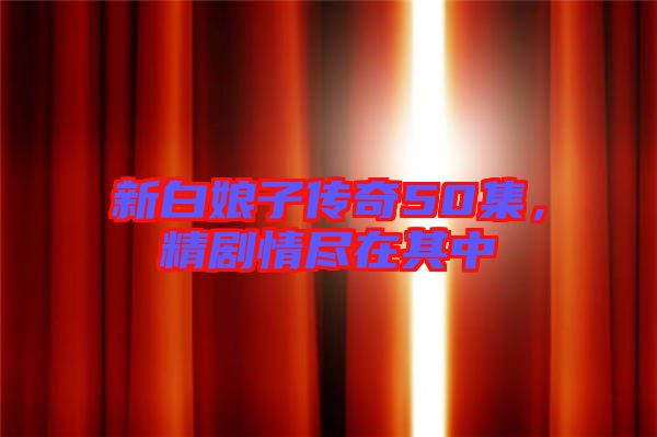 新白娘子傳奇50集，精劇情盡在其中
