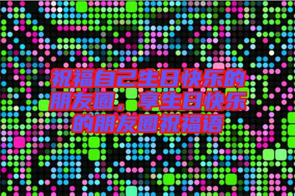 祝福自己生日快樂的朋友圈，享生日快樂的朋友圈祝福語