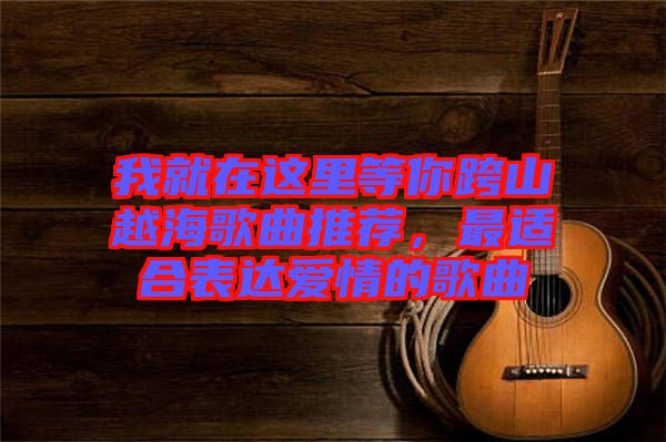 我就在這里等你跨山越海歌曲推薦，最適合表達愛情的歌曲