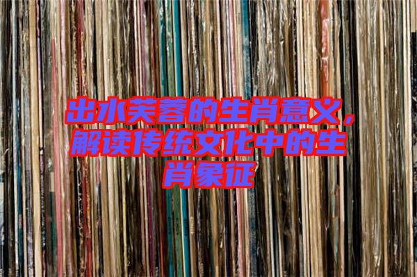 出水芙蓉的生肖意義，解讀傳統(tǒng)文化中的生肖象征