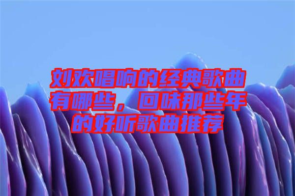 劉歡唱響的經(jīng)典歌曲有哪些，回味那些年的好聽歌曲推薦