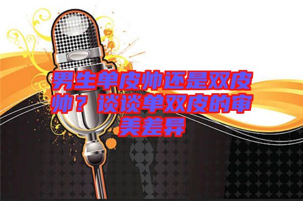 男生單皮帥還是雙皮帥？談談單雙皮的審美差異