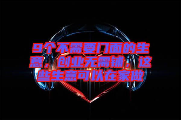 9個不需要門面的生意，創(chuàng)業(yè)無需鋪，這些生意可以在家做