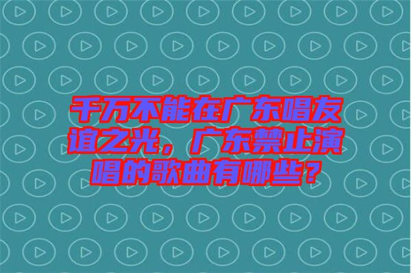 千萬不能在廣東唱友誼之光，廣東禁止演唱的歌曲有哪些？
