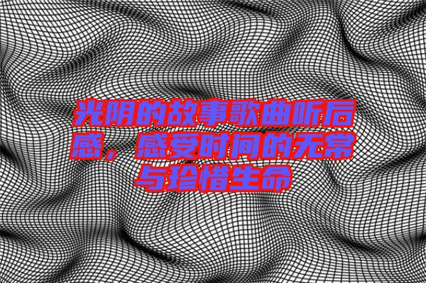 光陰的故事歌曲聽后感，感受時間的無常與珍惜生命