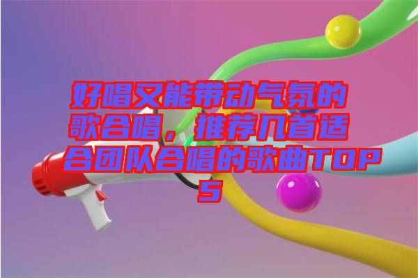 好唱又能帶動氣氛的歌合唱，推薦幾首適合團隊合唱的歌曲TOP5