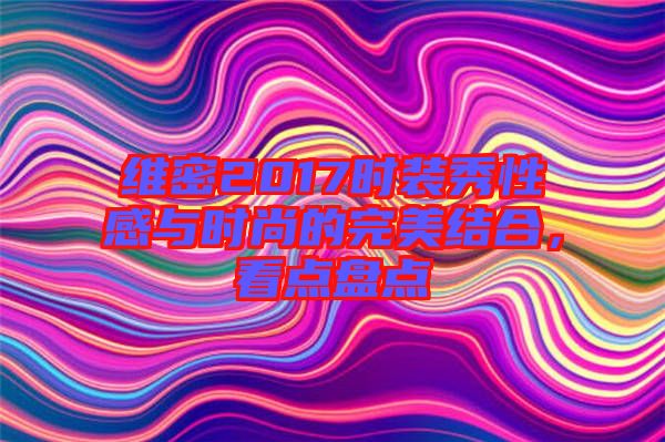 維密2017時裝秀性感與時尚的完美結合，看點盤點