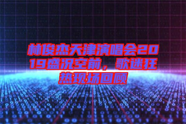 林俊杰天津演唱會2019盛況空前，歌迷狂熱現場回顧
