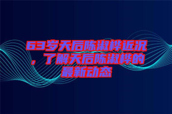 63歲天后陳淑樺近況，了解天后陳淑樺的最新動態(tài)