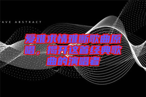 愛(ài)難求情難斷歌曲原唱，揭開(kāi)這首經(jīng)典歌曲的演唱者