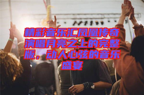 精彩音樂匯鳳凰傳奇演唱月亮之上的完整版，動人心弦的音樂盛宴