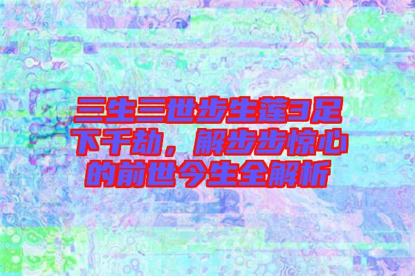 三生三世步生蓮3足下千劫，解步步驚心的前世今生全解析