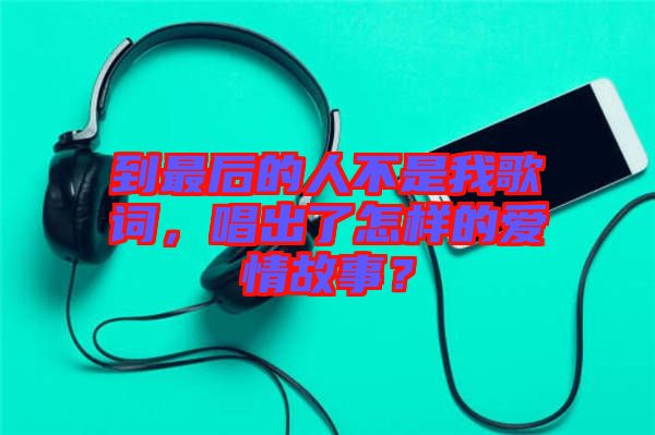 到最后的人不是我歌詞，唱出了怎樣的愛情故事？