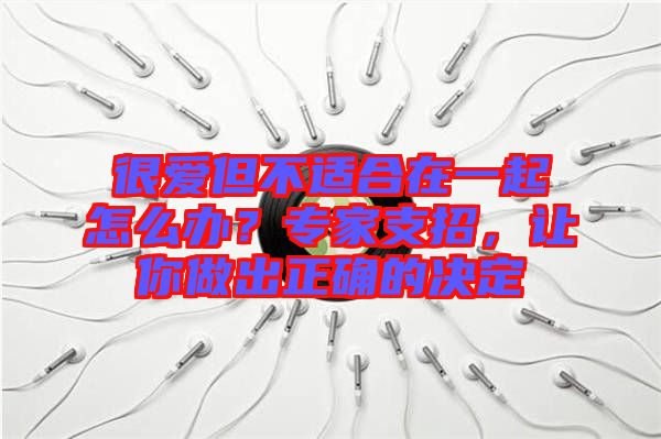 很愛但不適合在一起怎么辦？專家支招，讓你做出正確的決定