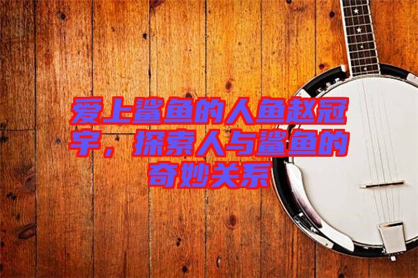 愛(ài)上鯊魚(yú)的人魚(yú)趙冠宇，探索人與鯊魚(yú)的奇妙關(guān)系