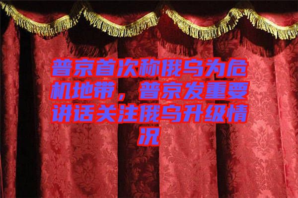 普京首次稱俄烏為危機地帶，普京發重要講話關注俄烏升級情況