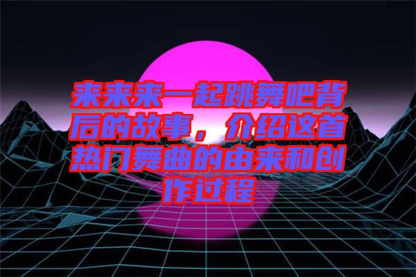 來來來一起跳舞吧背后的故事，介紹這首熱門舞曲的由來和創作過程