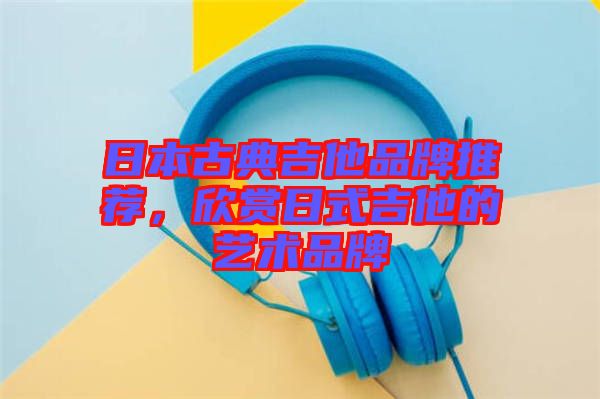 日本古典吉他品牌推薦，欣賞日式吉他的藝術品牌