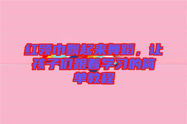 紅領巾飄起來舞蹈，讓孩子們跟著學習的簡單教程