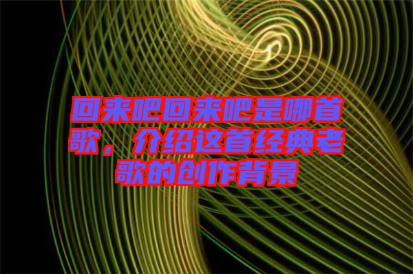 回來吧回來吧是哪首歌，介紹這首經(jīng)典老歌的創(chuàng)作背景