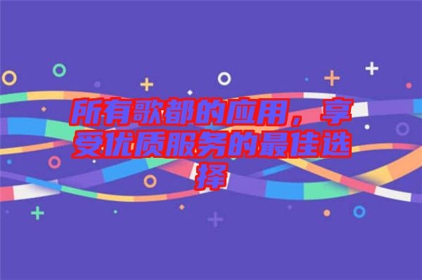 所有歌都的應(yīng)用，享受優(yōu)質(zhì)服務(wù)的最佳選擇