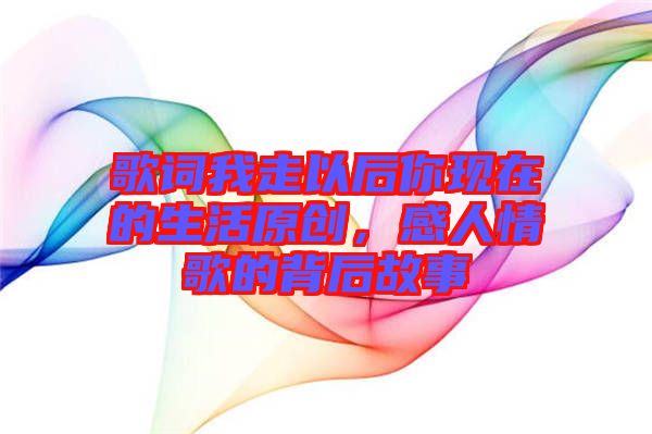 歌詞我走以后你現(xiàn)在的生活原創(chuàng)，感人情歌的背后故事