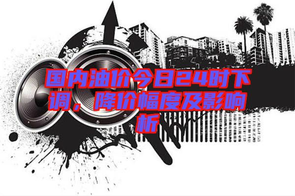 國內油價今日24時下調，降價幅度及影響析