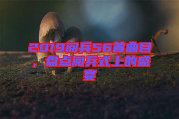 2019閱兵56首曲目，盤點閱兵式上的盛宴