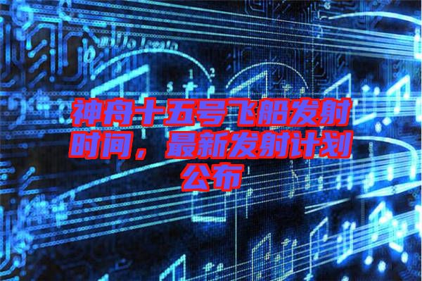 神舟十五號飛船發射時間，最新發射計劃公布