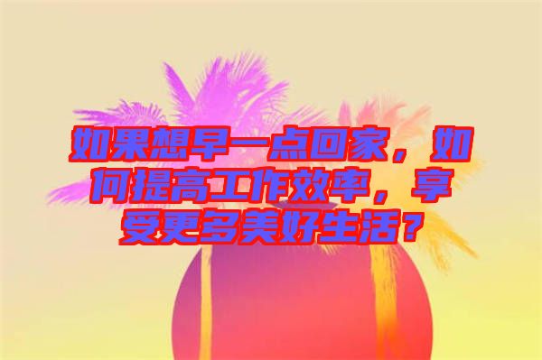 如果想早一點回家，如何提高工作效率，享受更多美好生活？
