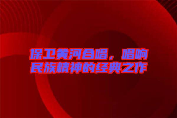保衛黃河合唱，唱響民族精神的經典之作