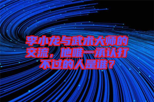 李小龍與武術(shù)大師的交流，他唯一承認(rèn)打不過(guò)的人是誰(shuí)？