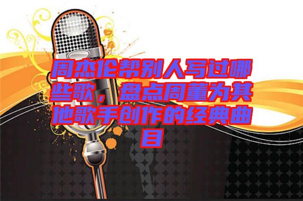 周杰倫幫別人寫過哪些歌，盤點周董為其他歌手創作的經典曲目