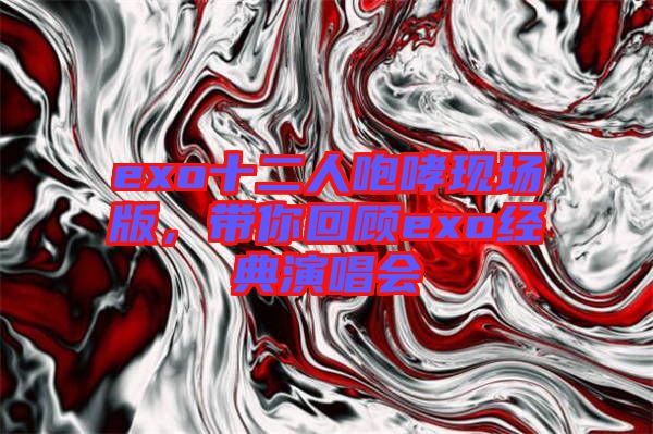 exo十二人咆哮現(xiàn)場版，帶你回顧exo經(jīng)典演唱會(huì)