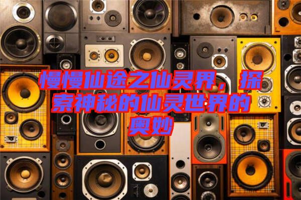 慢慢仙途之仙靈界，探索神秘的仙靈世界的奧妙