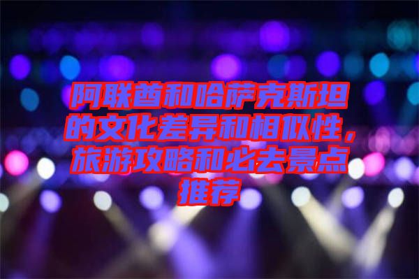 阿聯酋和哈薩克斯坦的文化差異和相似性，旅游攻略和必去景點推薦